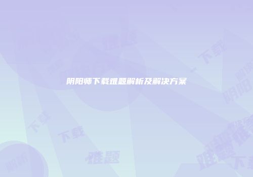 阴阳师下载难题解析及解决方案