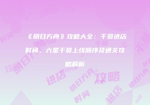 《明日方舟》攻略大全：干员进店时间、六星干员上线顺序及通关攻略解析