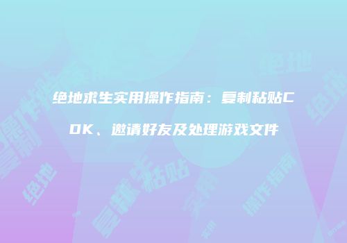 绝地求生实用操作指南：复制粘贴CDK、邀请好友及处理游戏文件