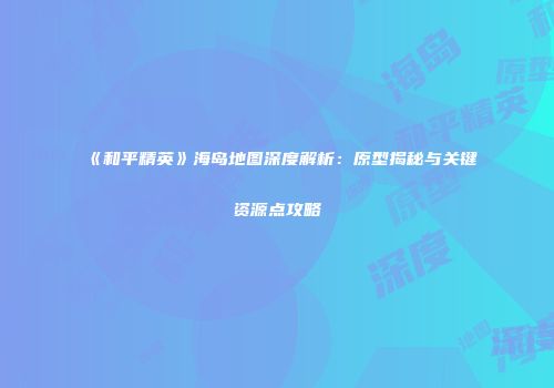 《和平精英》海岛地图深度解析：原型揭秘与关键资源点攻略