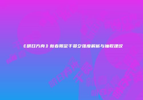 《明日方舟》新春限定干员夕强度解析与抽取建议