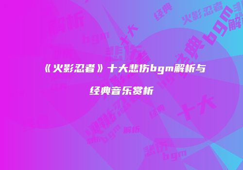 《火影忍者》十大悲伤bgm解析与经典音乐赏析