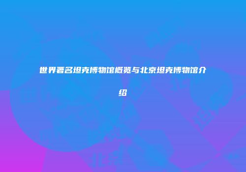 世界著名坦克博物馆概览与北京坦克博物馆介绍