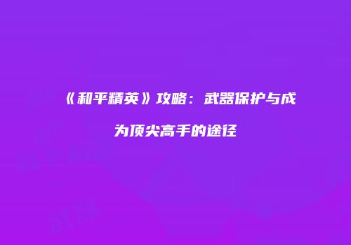 《和平精英》攻略：武器保护与成为顶尖高手的途径