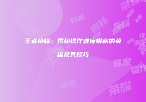 王者荣耀：揭秘操作难度极高的英雄及其技巧