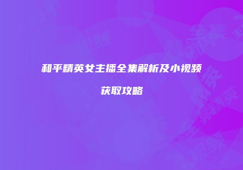 和平精英女主播全集解析及小视频获取攻略
