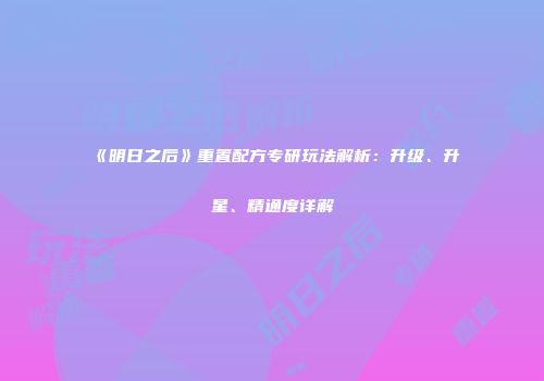 《明日之后》重置配方专研玩法解析：升级、升星、精通度详解