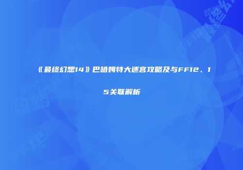 《最终幻想14》巴哈姆特大迷宫攻略及与FF12、15关联解析
