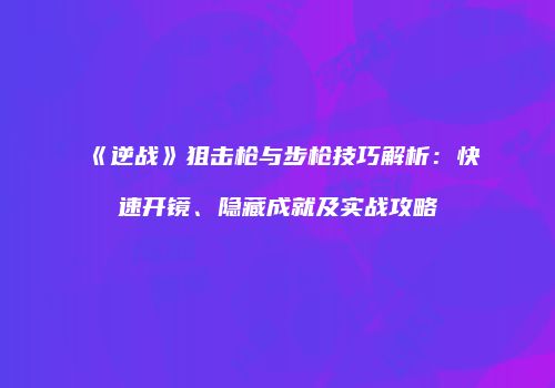 《逆战》狙击枪与步枪技巧解析：快速开镜、隐藏成就及实战攻略
