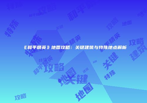 《和平精英》地图攻略：关键建筑与特殊地点解析