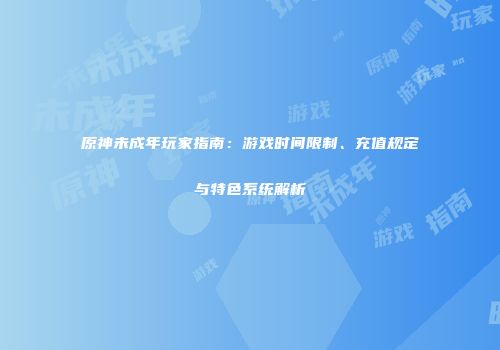 原神未成年玩家指南：游戏时间限制、充值规定与特色系统解析