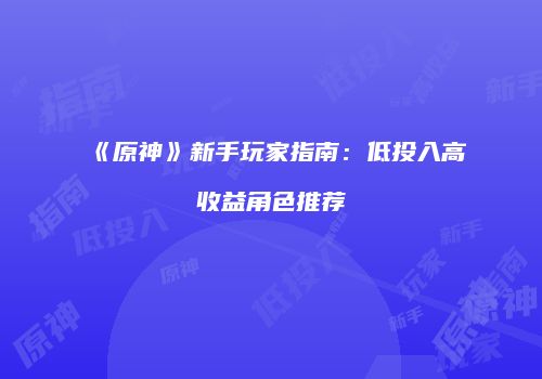 《原神》新手玩家指南：低投入高收益角色推荐