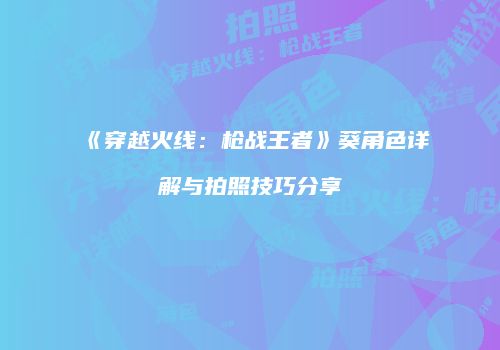 《穿越火线：枪战王者》葵角色详解与拍照技巧分享
