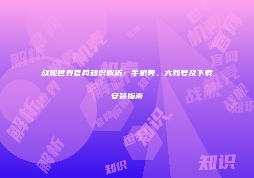 战舰世界官网知识解析：手机壳、大和号及下载安装指南