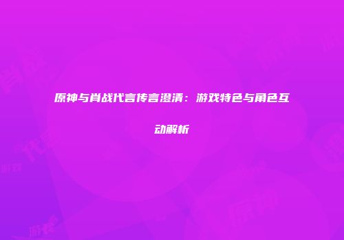原神与肖战代言传言澄清：游戏特色与角色互动解析