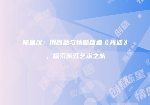 陈星汉：用创意与情感塑造《光遇》，探索游戏艺术之旅