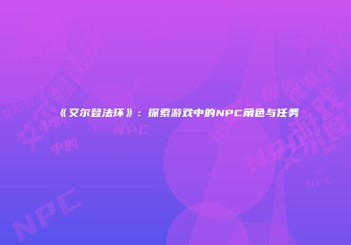 《艾尔登法环》：探索游戏中的NPC角色与任务