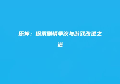 原神：探索剧情争议与游戏改进之道