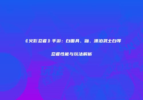 《火影忍者》手游：白面具、鼬、漂泊武士白等忍者性能与玩法解析