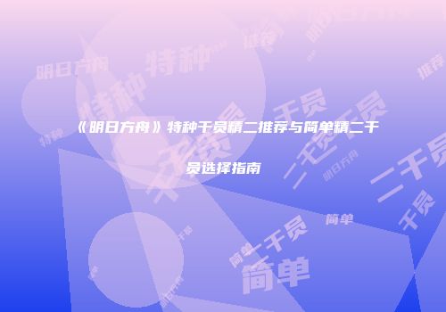 《明日方舟》特种干员精二推荐与简单精二干员选择指南