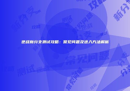 逆战新分支测试攻略：常见问题及进入方法解析
