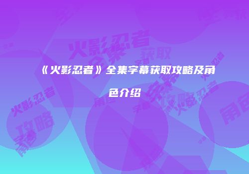 《火影忍者》全集字幕获取攻略及角色介绍