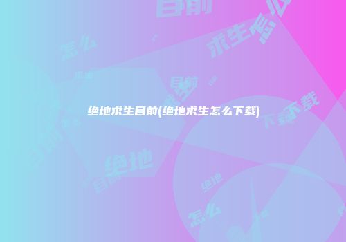 绝地求生目前(绝地求生怎么下载)