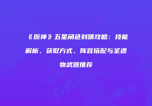 《原神》五星角色刻晴攻略：技能解析、获取方式、阵容搭配与圣遗物武器推荐