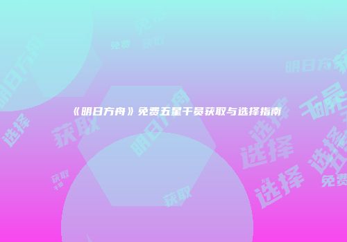 《明日方舟》免费五星干员获取与选择指南