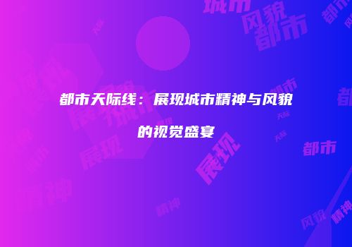 都市天际线：展现城市精神与风貌的视觉盛宴