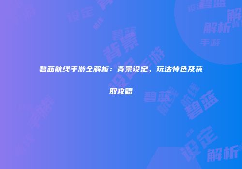 碧蓝航线手游全解析：背景设定、玩法特色及获取攻略