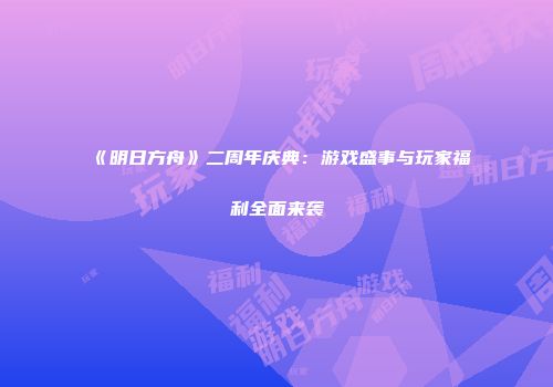 《明日方舟》二周年庆典：游戏盛事与玩家福利全面来袭