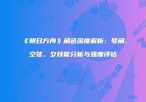 《明日方舟》角色深度解析：号角、空弦、夕技能分析与强度评估
