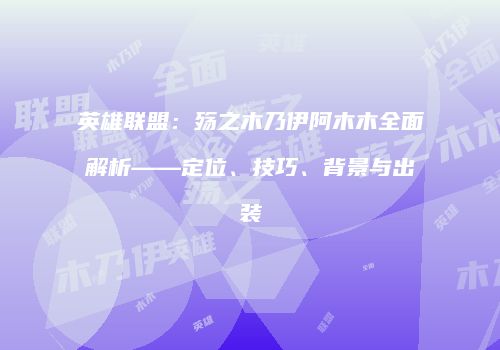 英雄联盟：殇之木乃伊阿木木全面解析——定位、技巧、背景与出装