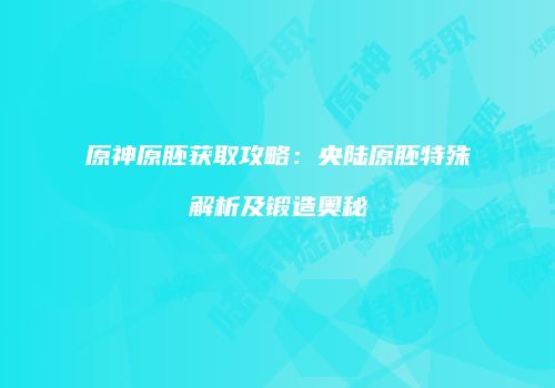 原神原胚获取攻略：央陆原胚特殊解析及锻造奥秘