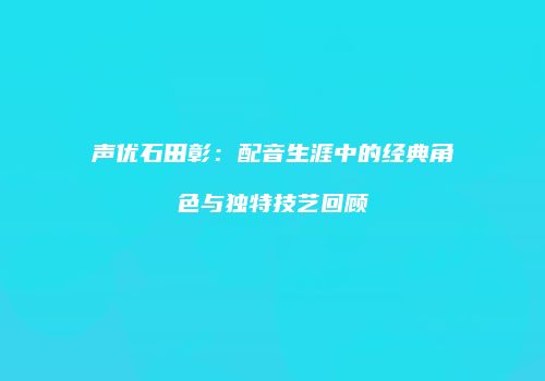 声优石田彰：配音生涯中的经典角色与独特技艺回顾