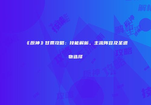 《原神》甘雨攻略：技能解析、主流阵容及圣遗物选择