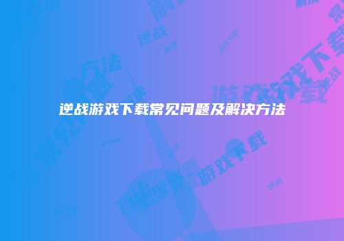 逆战游戏下载常见问题及解决方法