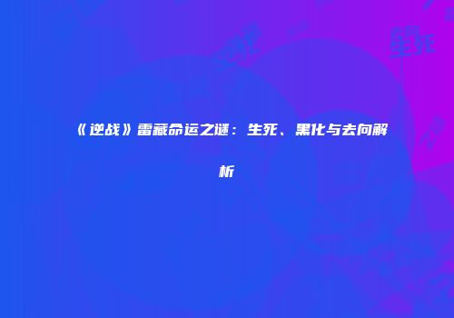 《逆战》雷藏命运之谜：生死、黑化与去向解析