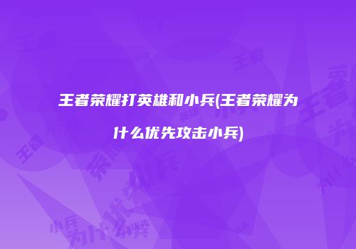 王者荣耀打英雄和小兵(王者荣耀为什么优先攻击小兵)