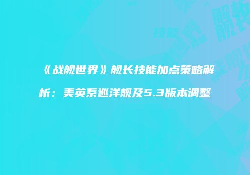 《战舰世界》舰长技能加点策略解析：美英系巡洋舰及5.3版本调整
