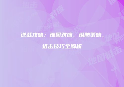逆战攻略：地图对应、塔防策略、狙击技巧全解析
