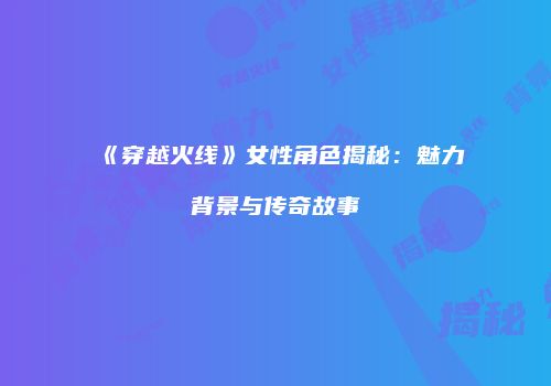 《穿越火线》女性角色揭秘：魅力背景与传奇故事