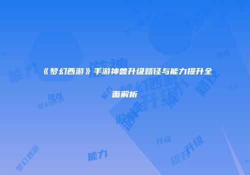 《梦幻西游》手游神兽升级路径与能力提升全面解析