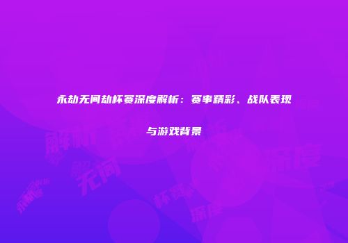 永劫无间劫杯赛深度解析：赛事精彩、战队表现与游戏背景