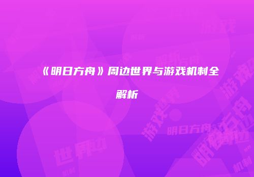 《明日方舟》周边世界与游戏机制全解析
