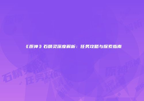 《原神》石精灵深度解析：任务攻略与探索指南