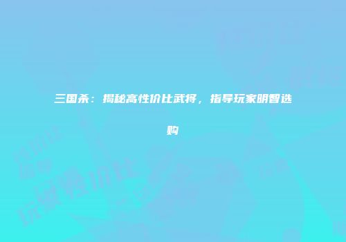三国杀：揭秘高性价比武将，指导玩家明智选购