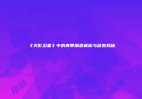 《火影忍者》中的青带角色解析与秘卷揭秘