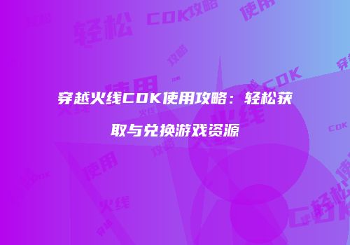 穿越火线CDK使用攻略：轻松获取与兑换游戏资源